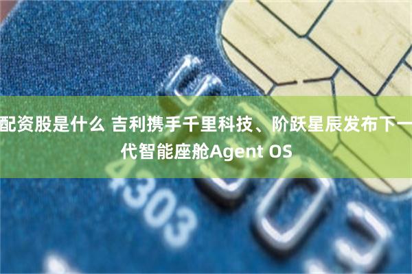 配资股是什么 吉利携手千里科技、阶跃星辰发布下一代智能座舱Agent OS