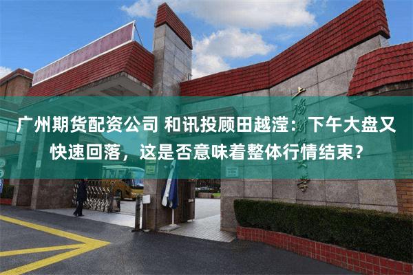 广州期货配资公司 和讯投顾田越滢：下午大盘又快速回落，这是否意味着整体行情结束？