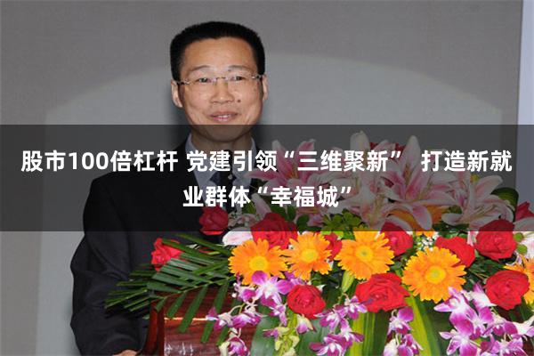 股市100倍杠杆 党建引领“三维聚新”  打造新就业群体“幸福城”