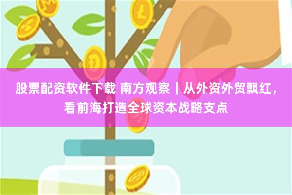 股票配资软件下载 南方观察｜从外资外贸飘红，看前海打造全球资本战略支点