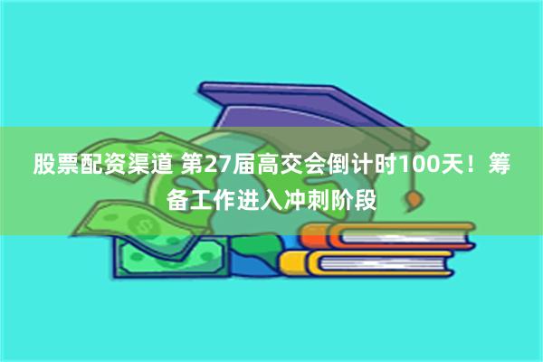 股票配资渠道 第27届高交会倒计时100天！筹备工作进入冲刺阶段