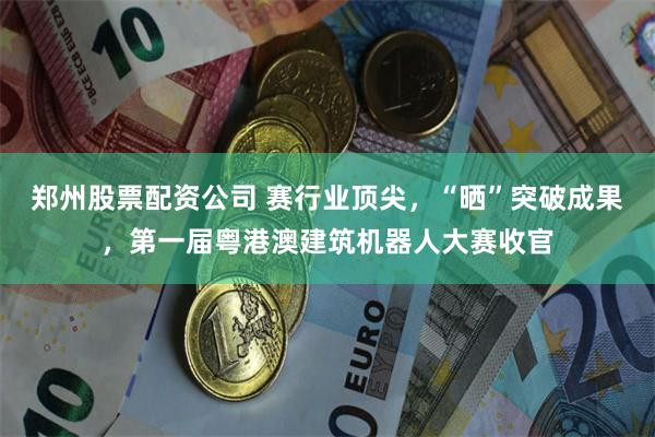 郑州股票配资公司 赛行业顶尖，“晒”突破成果，第一届粤港澳建筑机器人大赛收官