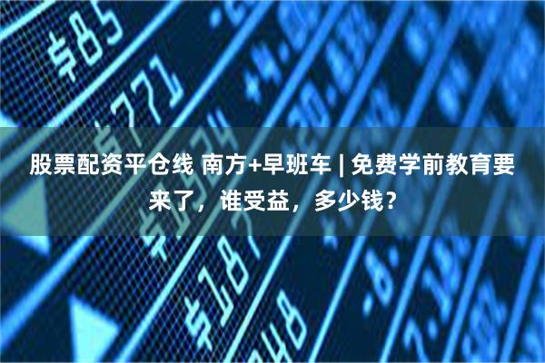 股票配资平仓线 南方+早班车 | 免费学前教育要来了，谁受益，多少钱？