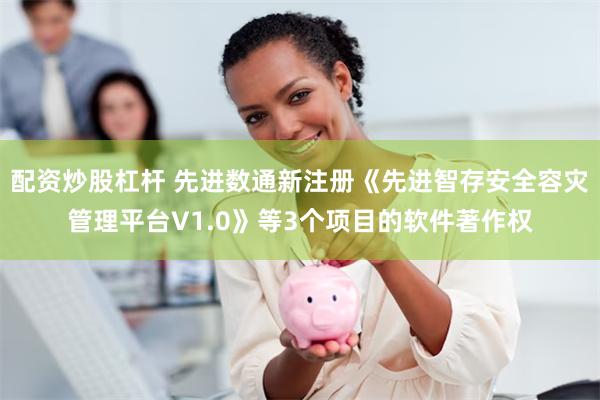 配资炒股杠杆 先进数通新注册《先进智存安全容灾管理平台V1.0》等3个项目的软件著作权