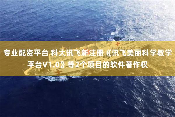 专业配资平台 科大讯飞新注册《讯飞美丽科学教学平台V1.0》等2个项目的软件著作权