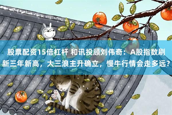 股票配资15倍杠杆 和讯投顾刘伟奇：A股指数刷新三年新高，大三浪主升确立，慢牛行情会走多远？