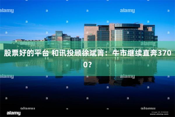 股票好的平台 和讯投顾徐斌箐：牛市继续直奔3700？