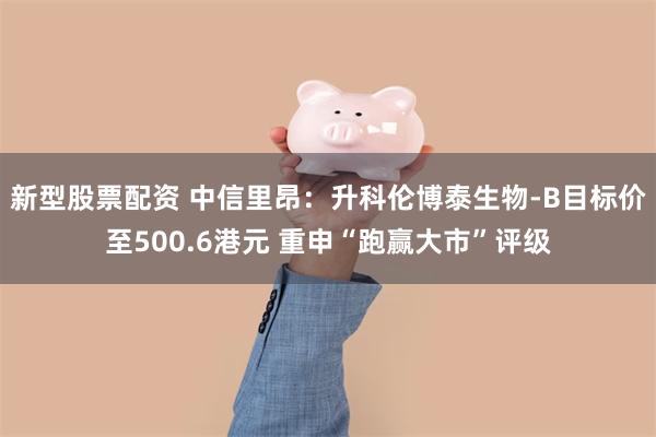 新型股票配资 中信里昂：升科伦博泰生物-B目标价至500.6港元 重申“跑赢大市”评级