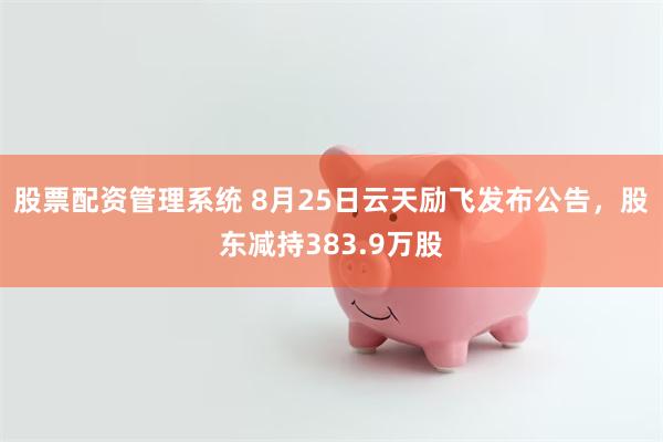 股票配资管理系统 8月25日云天励飞发布公告，股东减持383.9万股