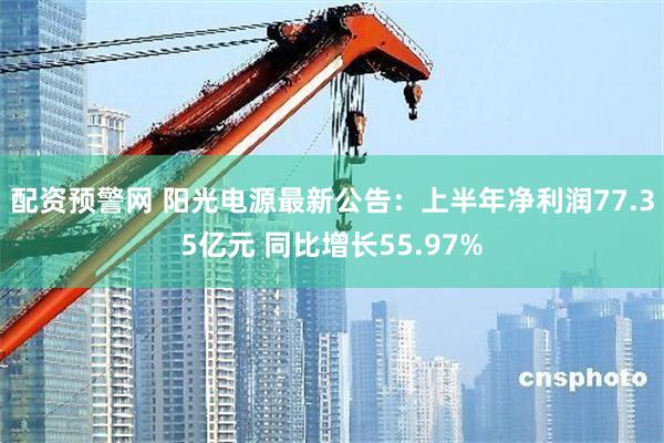配资预警网 阳光电源最新公告：上半年净利润77.35亿元 同比增长55.97%