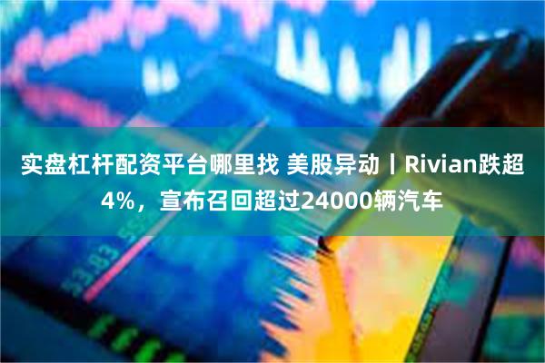 实盘杠杆配资平台哪里找 美股异动丨Rivian跌超4%，宣布召回超过24000辆汽车