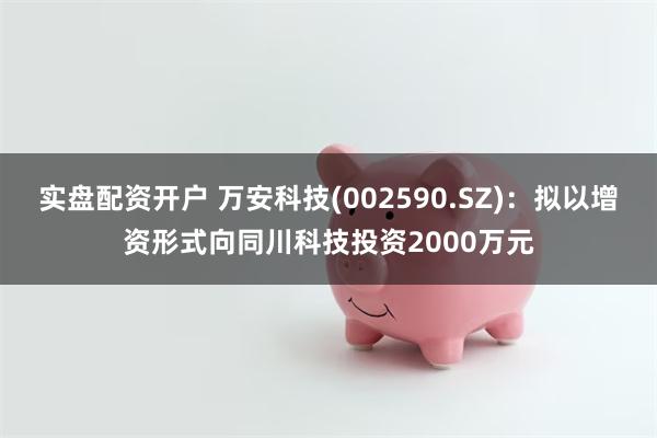实盘配资开户 万安科技(002590.SZ)：拟以增资形式向同川科技投资2000万元