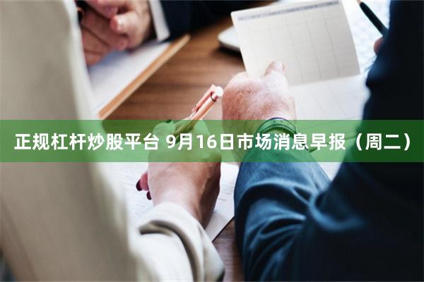 正规杠杆炒股平台 9月16日市场消息早报（周二）