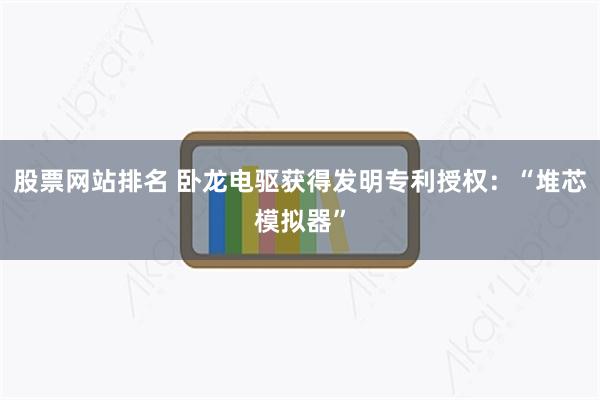 股票网站排名 卧龙电驱获得发明专利授权：“堆芯模拟器”