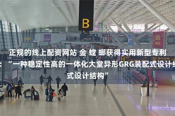 正规的线上配资网站 金 螳 螂获得实用新型专利授权：“一种稳定性高的一体化大堂异形GRG装配式设计结构”