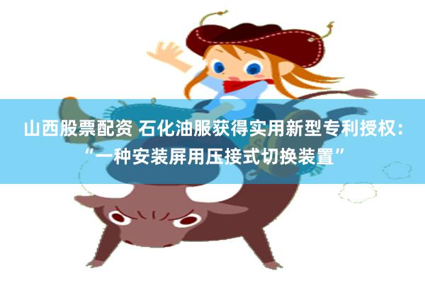 山西股票配资 石化油服获得实用新型专利授权：“一种安装屏用压接式切换装置”