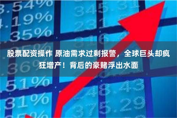 股票配资操作 原油需求过剩报警，全球巨头却疯狂增产！背后的豪赌浮出水面