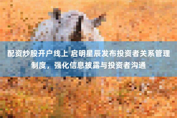 配资炒股开户线上 启明星辰发布投资者关系管理制度，强化信息披露与投资者沟通