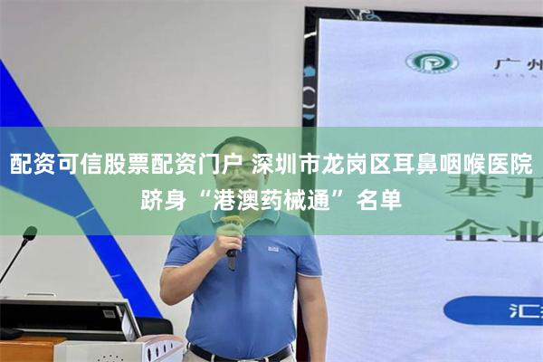 配资可信股票配资门户 深圳市龙岗区耳鼻咽喉医院跻身 “港澳药械通” 名单