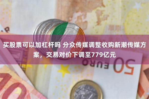 买股票可以加杠杆吗 分众传媒调整收购新潮传媒方案，交易对价下调至779亿元