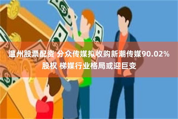 温州股票配资 分众传媒拟收购新潮传媒90.02%股权 梯媒行业格局或迎巨变