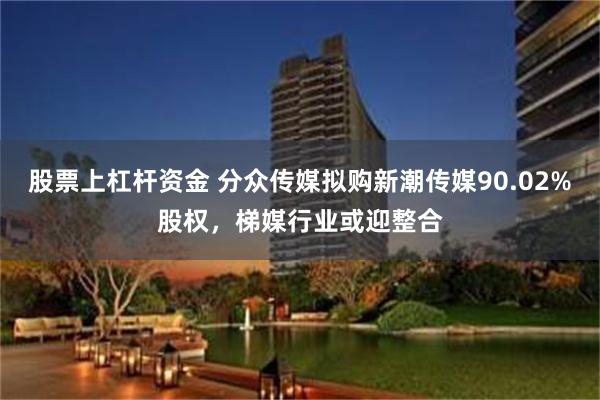 股票上杠杆资金 分众传媒拟购新潮传媒90.02%股权，梯媒行业或迎整合