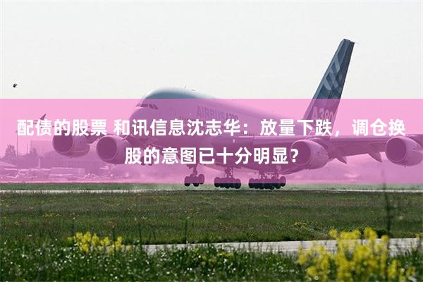 配债的股票 和讯信息沈志华：放量下跌，调仓换股的意图已十分明显？