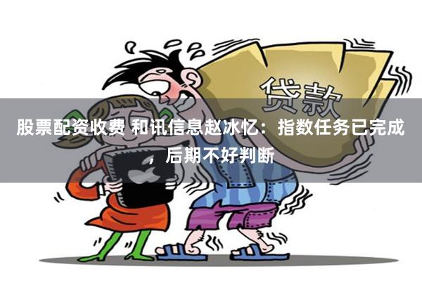 股票配资收费 和讯信息赵冰忆：指数任务已完成，后期不好判断