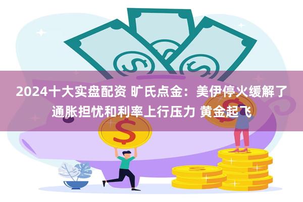 2024十大实盘配资 旷氏点金：美伊停火缓解了通胀担忧和利率上行压力 黄金起飞