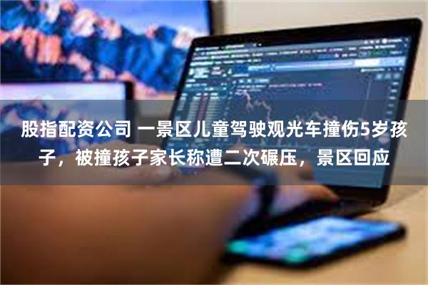 股指配资公司 一景区儿童驾驶观光车撞伤5岁孩子,被撞孩子家长称遭二次碾压,景区回应