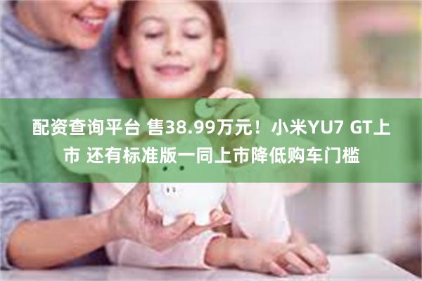 配资查询平台 售38.99万元！小米YU7 GT上市 还有标准版一同上市降低购车门槛