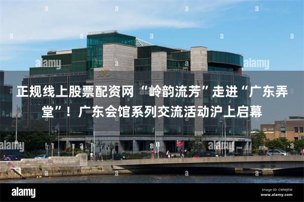 正规线上股票配资网 “岭韵流芳”走进“广东弄堂”！广东会馆系列交流活动沪上启幕