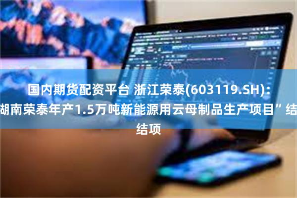 国内期货配资平台 浙江荣泰(603119.SH)：“湖南荣泰年产1.5万吨新能源用云母制品生产项目”结项