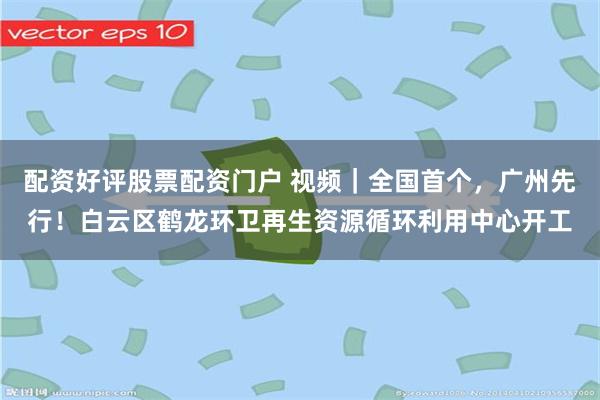 配资好评股票配资门户 视频|全国首个,广州先行!白云区鹤龙环卫再生资源循环利用中心开工