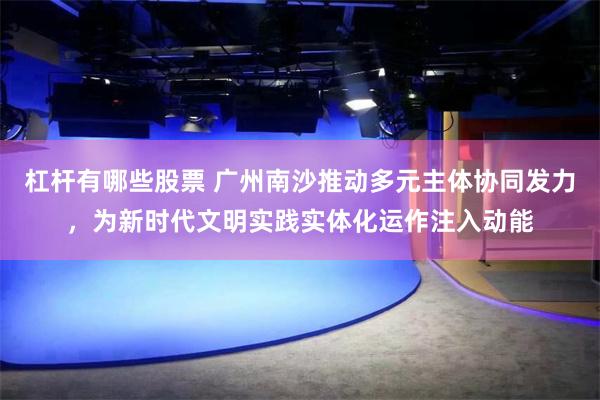杠杆有哪些股票 广州南沙推动多元主体协同发力,为新时代文明实践实体化运作注入动能