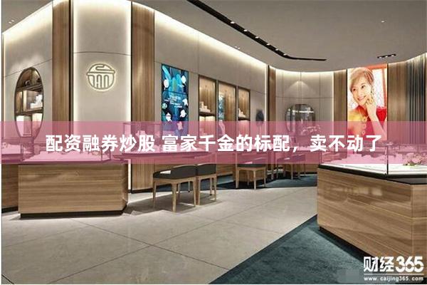 配资融券炒股 富家千金的标配，卖不动了