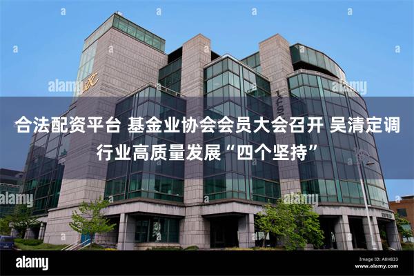 合法配资平台 基金业协会会员大会召开 吴清定调行业高质量发展“四个坚持”