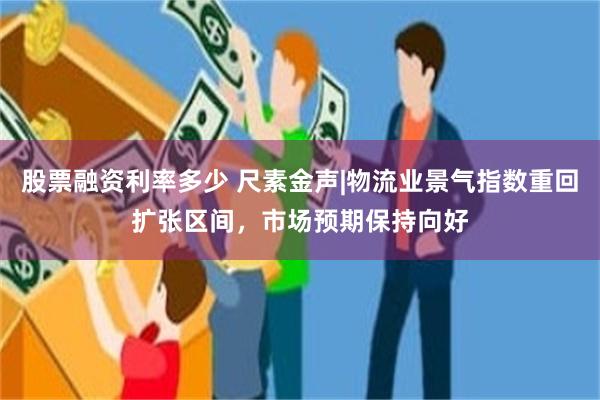 股票融资利率多少 尺素金声|物流业景气指数重回扩张区间，市场预期保持向好