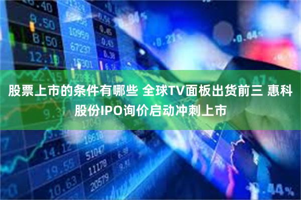 股票上市的条件有哪些 全球TV面板出货前三 惠科股份IPO询价启动冲刺上市