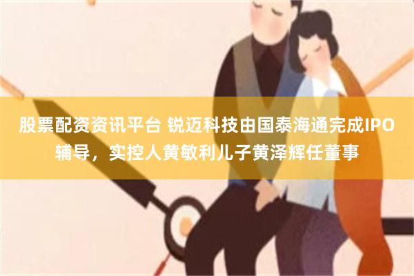 股票配资资讯平台 锐迈科技由国泰海通完成IPO辅导,实控人黄敏利儿子黄泽辉任董事