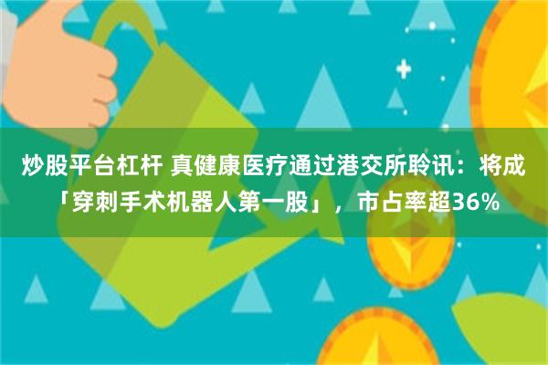 炒股平台杠杆 真健康医疗通过港交所聆讯：将成「穿刺手术机器人第一股」，市占率超36%