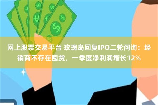网上股票交易平台 玫瑰岛回复IPO二轮问询：经销商不存在囤货，一季度净利润增长12%