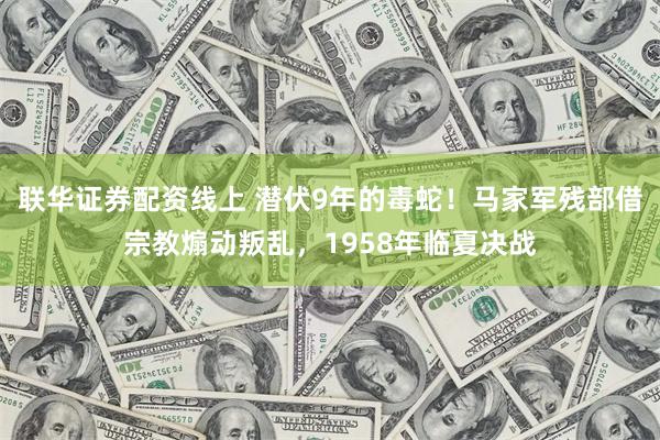 联华证券配资线上 潜伏9年的毒蛇！马家军残部借宗教煽动叛乱，1958年临夏决战