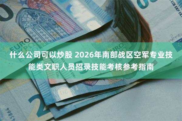 什么公司可以炒股 2026年南部战区空军专业技能类文职人员招录技能考核参考指南
