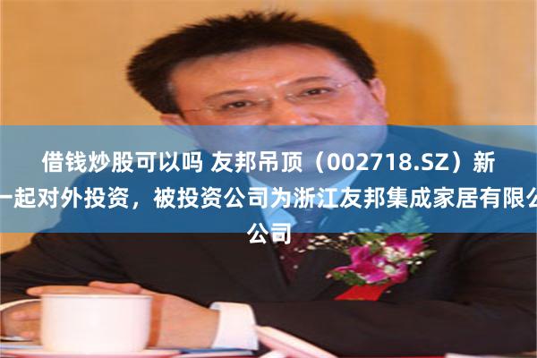 借钱炒股可以吗 友邦吊顶（002718.SZ）新增一起对外投资，被投资公司为浙江友邦集成家居有限公司