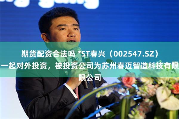 期货配资合法吗 *ST春兴（002547.SZ）新增一起对外投资，被投资公司为苏州春迈智造科技有限公司