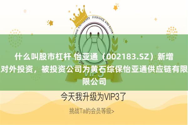 什么叫股市杠杆 怡亚通（002183.SZ）新增一起对外投资，被投资公司为黄石综保怡亚通供应链有限公司