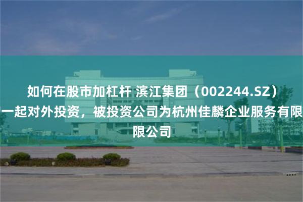 如何在股市加杠杆 滨江集团（002244.SZ）新增一起对外投资，被投资公司为杭州佳麟企业服务有限公司