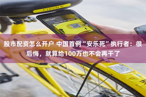 股市配资怎么开户 中国首例“安乐死”执行者：很后悔，就算给100万也不会再干了