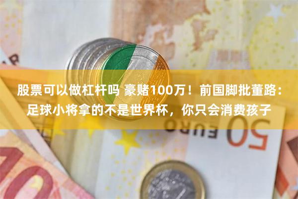 股票可以做杠杆吗 豪赌100万！前国脚批董路：足球小将拿的不是世界杯，你只会消费孩子